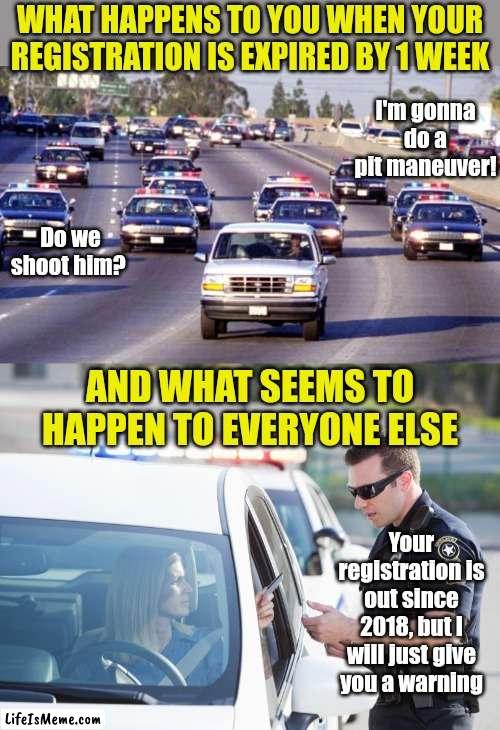 This really steams my beans.... and its 100% true. | WHAT HAPPENS TO YOU WHEN YOUR REGISTRATION IS EXPIRED BY 1 WEEK; I'm gonna do a pit maneuver! Do we shoot him? AND WHAT SEEMS TO HAPPEN TO EVERYONE ELSE; Your registration is out since 2018, but I will just give you a warning | image tagged in bronco chase,cop pulls over woman,cars,driving,unfair,reality is often dissapointing | made w/ Lifeismeme meme maker