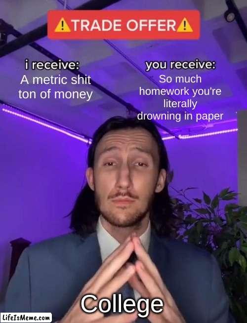 tbh college is a ripoff | So much homework you're literally drowning in paper; A metric shit ton of money; College | image tagged in trade offer | made w/ Lifeismeme meme maker