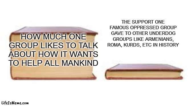 all talk | THE SUPPORT ONE FAMOUS OPPRESSED GROUP GAVE TO OTHER UNDERDOG GROUPS LIKE ARMENIANS, ROMA, KURDS, ETC IN HISTORY; HOW MUCH ONE GROUP LIKES TO TALK ABOUT HOW IT WANTS TO HELP ALL MANKIND | image tagged in big book small book | made w/ Lifeismeme meme maker