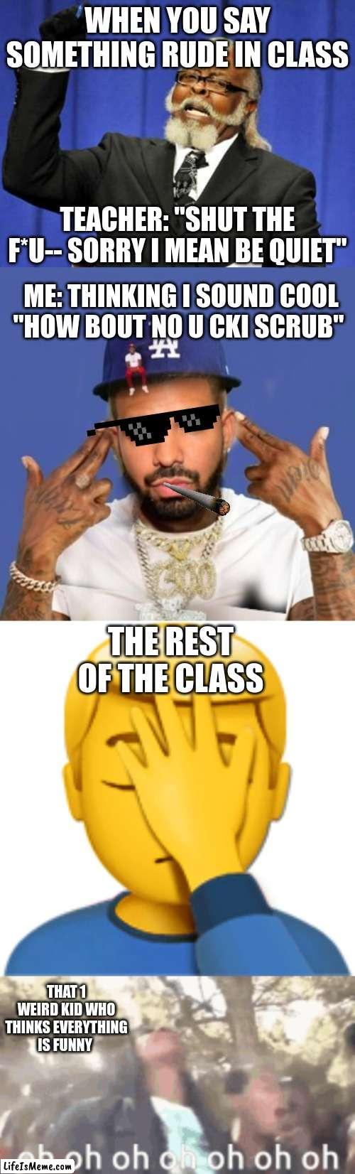 this it what happens when you have that 1 kid stuck in 2018 | WHEN YOU SAY SOMETHING RUDE IN CLASS; TEACHER: "SHUT THE F*U-- SORRY I MEAN BE QUIET"; ME: THINKING I SOUND COOL "HOW BOUT NO U CKI SCRUB"; THE REST OF THE CLASS; THAT 1 WEIRD KID WHO THINKS EVERYTHING IS FUNNY | image tagged in memes,too damn high,school,immature highschoolers,drake,face palm | made w/ Lifeismeme meme maker