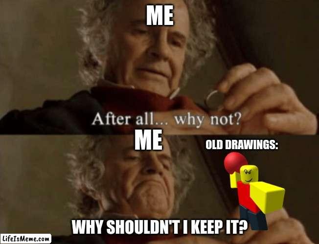 me old drawings: | ME; ME; OLD DRAWINGS:; WHY SHOULDN'T I KEEP IT? | image tagged in after all why not | made w/ Lifeismeme meme maker