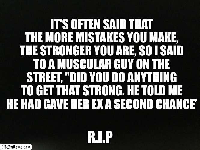 It's often said that the more mistakes you make, the stronger you are, so I said to a muscular guy on the street, "Did you do an | IT'S OFTEN SAID THAT THE MORE MISTAKES YOU MAKE, THE STRONGER YOU ARE, SO I SAID TO A MUSCULAR GUY ON THE STREET, "DID YOU DO ANYTHING TO GET THAT STRONG. HE TOLD ME HE HAD GAVE HER EX A SECOND CHANCE’; R.I.P | image tagged in memes | made w/ Lifeismeme meme maker