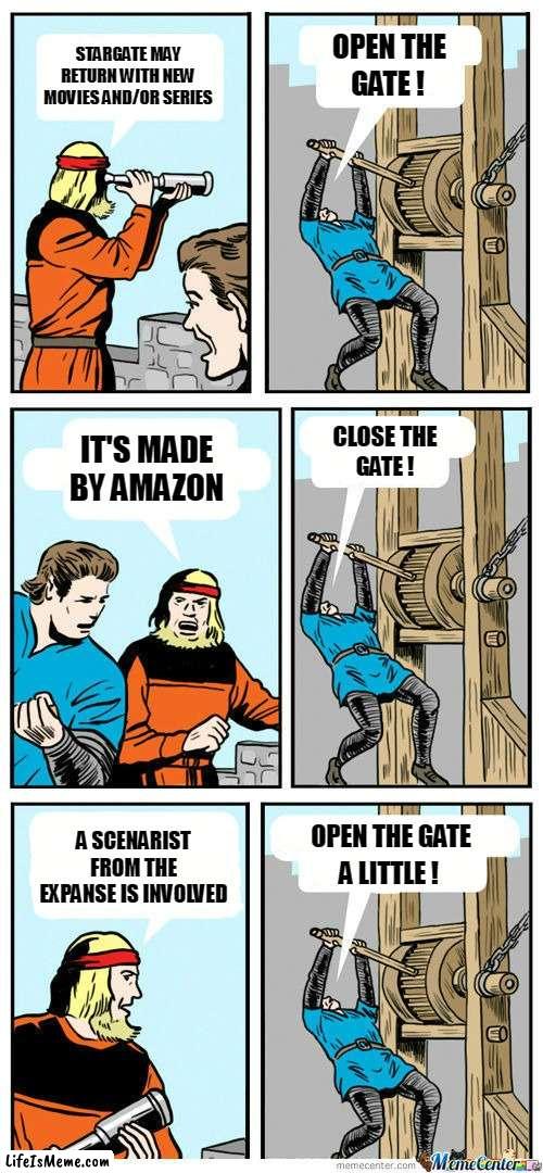 Stargate to return ? | OPEN THE; STARGATE MAY RETURN WITH NEW MOVIES AND/OR SERIES; GATE ! CLOSE THE; IT'S MADE BY AMAZON; GATE ! A SCENARIST FROM THE EXPANSE IS INVOLVED; OPEN THE GATE; A LITTLE ! | image tagged in open the gate | made w/ Lifeismeme meme maker