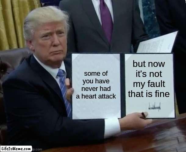 aaaa | some of you have never had a heart attack; but now it's not my fault that is fine | image tagged in memes,trump bill signing | made w/ Lifeismeme meme maker