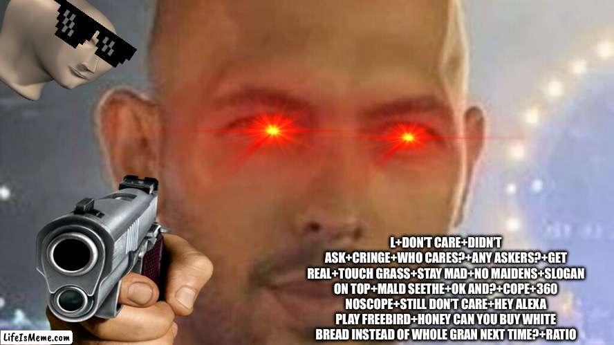 I’m bored | L+DON’T CARE+DIDN’T ASK+CRINGE+WHO CARES?+ANY ASKERS?+GET REAL+TOUCH GRASS+STAY MAD+NO MAIDENS+SLOGAN ON TOP+MALD SEETHE+OK AND?+COPE+360 NOSCOPE+STILL DON’T CARE+HEY ALEXA PLAY FREEBIRD+HONEY CAN YOU BUY WHITE BREAD INSTEAD OF WHOLE GRAN NEXT TIME?+RATIO | image tagged in top g | made w/ Lifeismeme meme maker