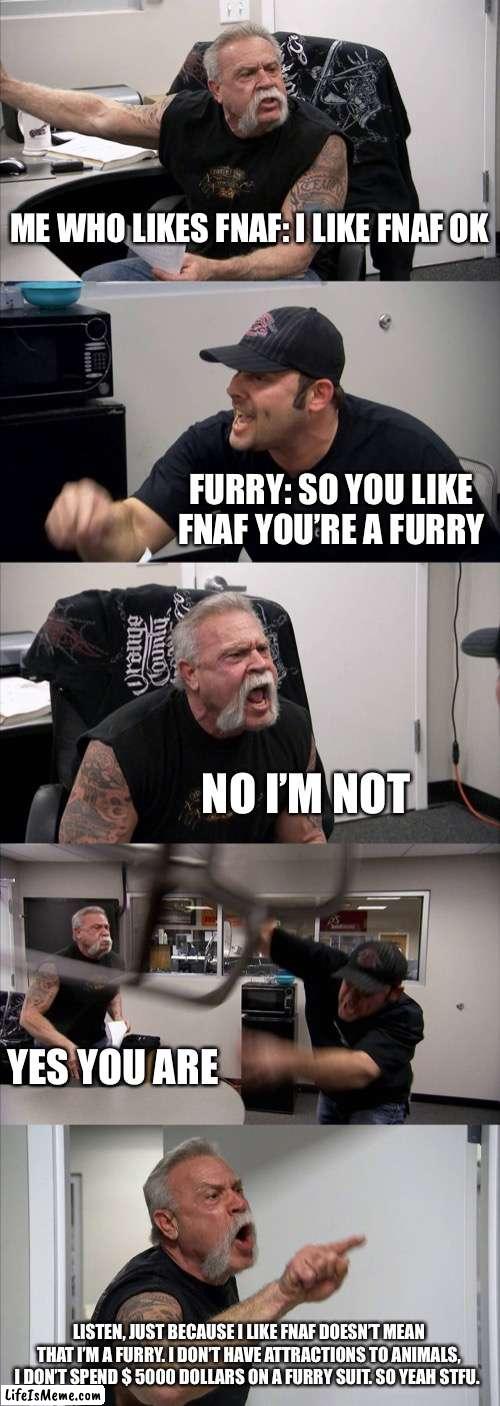 It is true do not lie to me | ME WHO LIKES FNAF: I LIKE FNAF OK; FURRY: SO YOU LIKE FNAF YOU’RE A FURRY; NO I’M NOT; YES YOU ARE; LISTEN, JUST BECAUSE I LIKE FNAF DOESN’T MEAN THAT I’M A FURRY. I DON’T HAVE ATTRACTIONS TO ANIMALS, I DON’T SPEND $ 5000 DOLLARS ON A FURRY SUIT. SO YEAH STFU. | image tagged in memes,american chopper argument | made w/ Lifeismeme meme maker