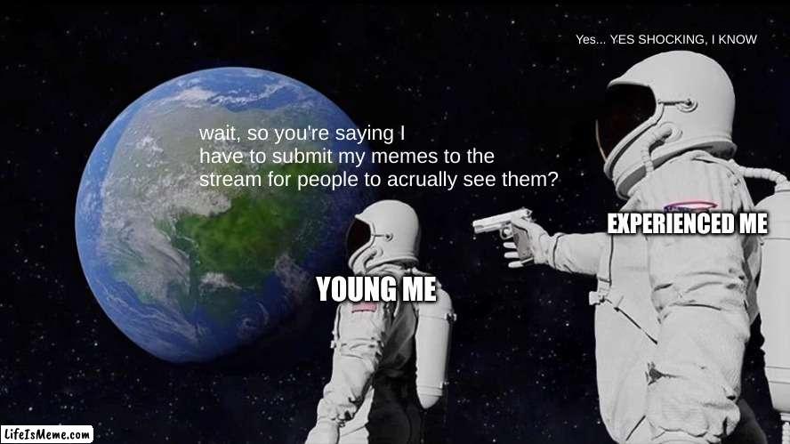 I didnt understand this for like 2 weeks so all the memes I made only got views from me | Yes... YES SHOCKING, I KNOW; wait, so you're saying I have to submit my memes to the stream for people to acrually see them? EXPERIENCED ME; YOUNG ME | image tagged in memes,always has been | made w/ Lifeismeme meme maker