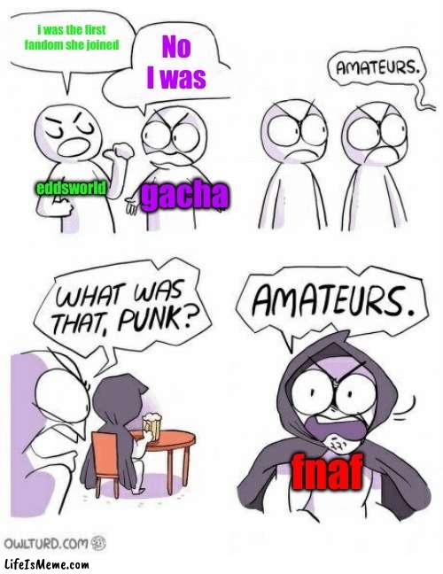 gacha cam soon after fnaf lol (also "she" is me) | i was the first fandom she joined; No I was; eddsworld; gacha; fnaf | image tagged in amateurs,eddsworld,fnaf,gacha | made w/ Lifeismeme meme maker