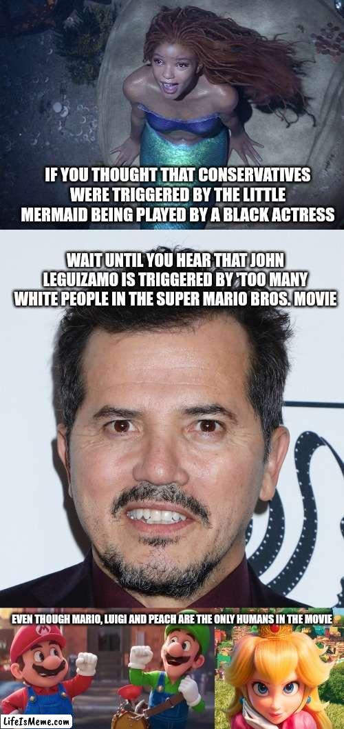 John Leguizamo is triggered by something completely innocent, a cartoon movie based on a non-violent cartoony video game | IF YOU THOUGHT THAT CONSERVATIVES WERE TRIGGERED BY THE LITTLE MERMAID BEING PLAYED BY A BLACK ACTRESS; WAIT UNTIL YOU HEAR THAT JOHN LEGUIZAMO IS TRIGGERED BY 'TOO MANY WHITE PEOPLE IN THE SUPER MARIO BROS. MOVIE; EVEN THOUGH MARIO, LUIGI AND PEACH ARE THE ONLY HUMANS IN THE MOVIE | image tagged in john leguizamo,super mario bros,movies,hollywood liberals,the little mermaid | made w/ Lifeismeme meme maker