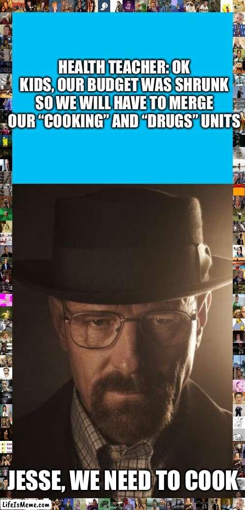 Walter white is your new health teacher | HEALTH TEACHER: OK KIDS, OUR BUDGET WAS SHRUNK SO WE WILL HAVE TO MERGE OUR “COOKING” AND “DRUGS” UNITS; JESSE, WE NEED TO COOK | image tagged in walter white,school | made w/ Lifeismeme meme maker