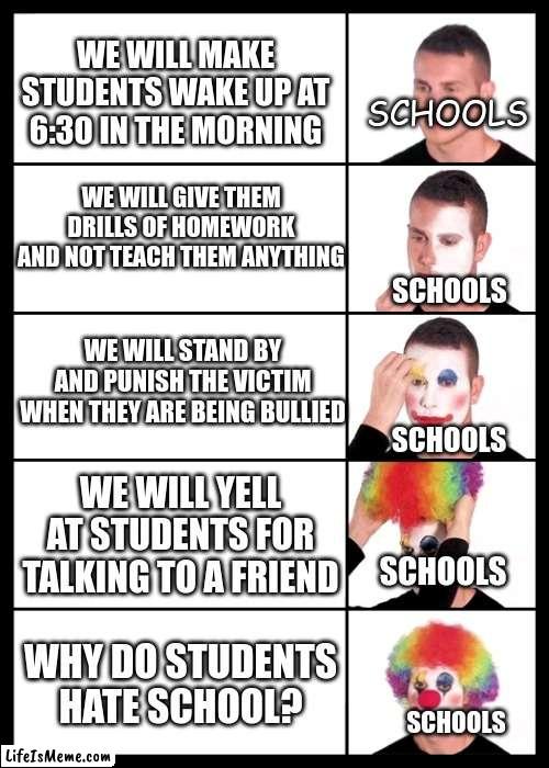 clown applying makeup - 5 faces | WE WILL MAKE STUDENTS WAKE UP AT 6:30 IN THE MORNING; SCHOOLS; WE WILL GIVE THEM DRILLS OF HOMEWORK AND NOT TEACH THEM ANYTHING; SCHOOLS; WE WILL STAND BY AND PUNISH THE VICTIM WHEN THEY ARE BEING BULLIED; SCHOOLS; WE WILL YELL AT STUDENTS FOR TALKING TO A FRIEND; SCHOOLS; WHY DO STUDENTS HATE SCHOOL? SCHOOLS | image tagged in clown applying makeup - 5 faces | made w/ Lifeismeme meme maker