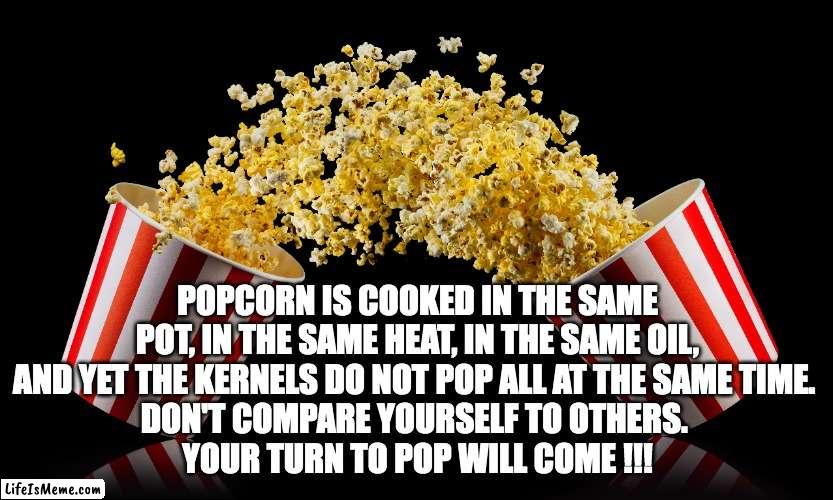 Popcorn time to POP | POPCORN IS COOKED IN THE SAME POT, IN THE SAME HEAT, IN THE SAME OIL, AND YET THE KERNELS DO NOT POP ALL AT THE SAME TIME. 
DON'T COMPARE YOURSELF TO OTHERS. 
YOUR TURN TO POP WILL COME !!! | image tagged in popcorn | made w/ Lifeismeme meme maker